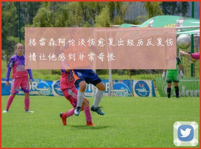 格雷森阿伦谈伤愈复出经历反复伤情让他感到非常奇怪