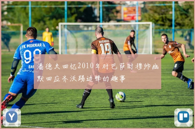 潘德夫回忆2010年对巴萨时穆帅幽默回应齐沃踢边锋的趣事