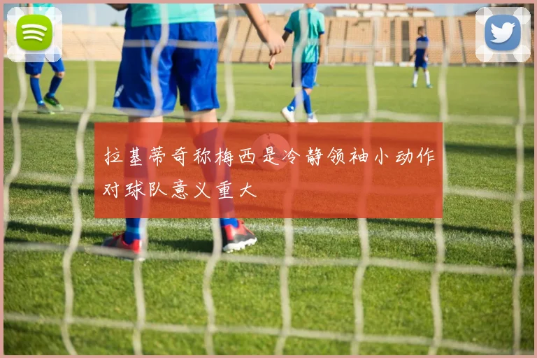 拉基蒂奇称梅西是冷静领袖小动作对球队意义重大