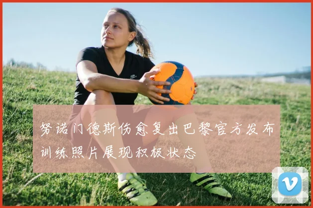 努诺门德斯伤愈复出巴黎官方发布训练照片展现积极状态