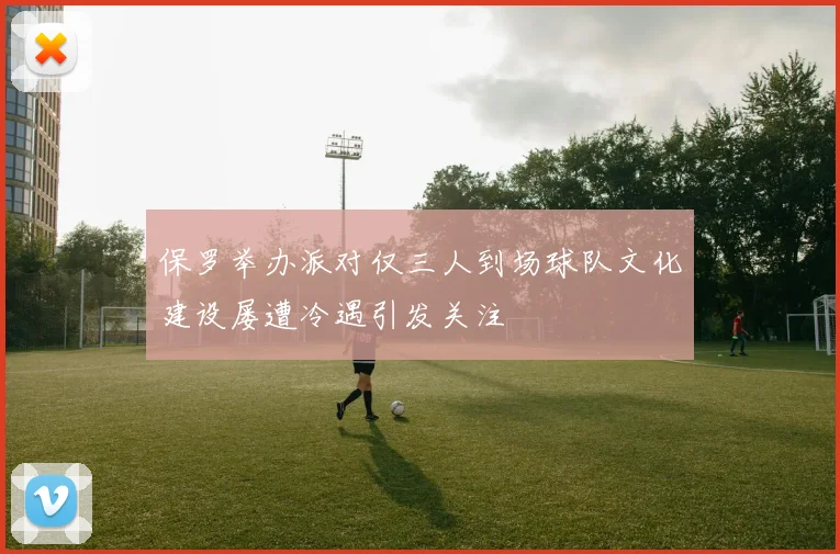 保罗举办派对仅三人到场球队文化建设屡遭冷遇引发关注