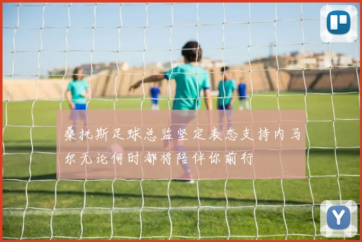 桑托斯足球总监坚定表态支持内马尔无论何时都将陪伴你前行