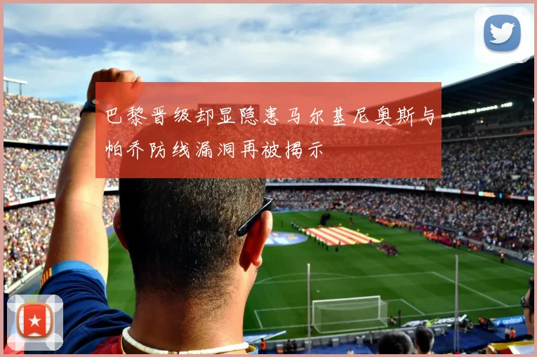 巴黎晋级却显隐患马尔基尼奥斯与帕乔防线漏洞再被揭示