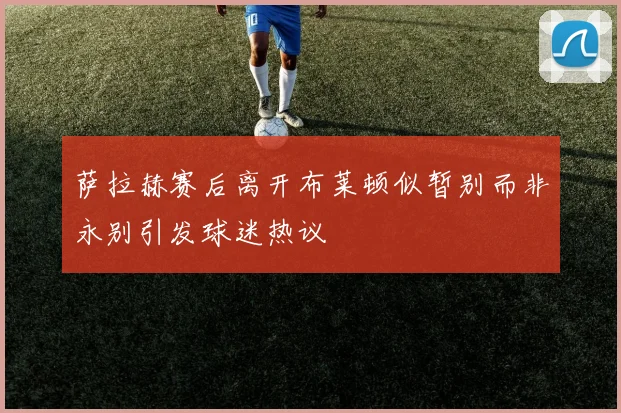 萨拉赫赛后离开布莱顿似暂别而非永别引发球迷热议
