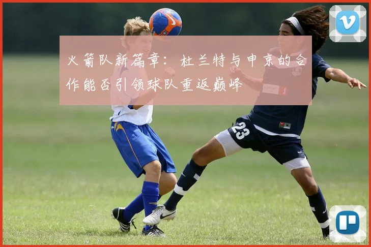 火箭队新篇章：杜兰特与申京的合作能否引领球队重返巅峰