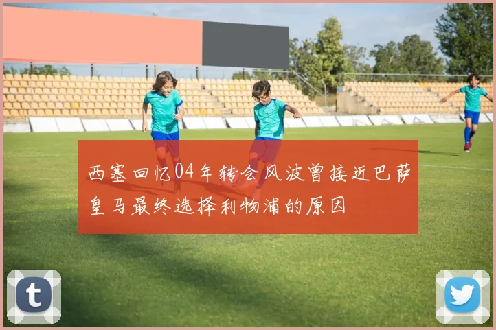 西塞回忆04年转会风波曾接近巴萨皇马最终选择利物浦的原因