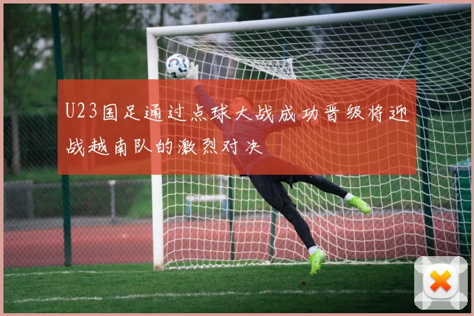 U23国足通过点球大战成功晋级将迎战越南队的激烈对决