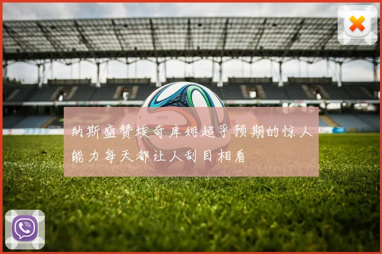 纳斯盛赞埃奇库姆超乎预期的惊人能力每天都让人刮目相看