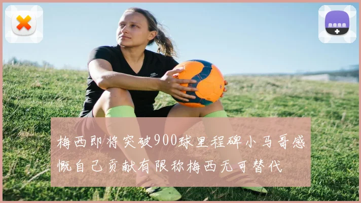 梅西即将突破900球里程碑小马哥感慨自己贡献有限称梅西无可替代