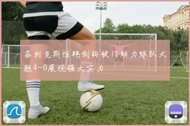 菲利克斯惊艳倒钩破门助力球队大胜4-0展现强大实力