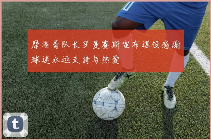 摩洛哥队长罗曼赛斯宣布退役感谢球迷永远支持与热爱