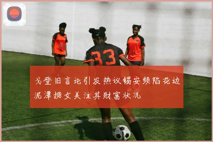 戈登旧言论引发热议锡安频陷花边泥潭捞女关注其财富状况