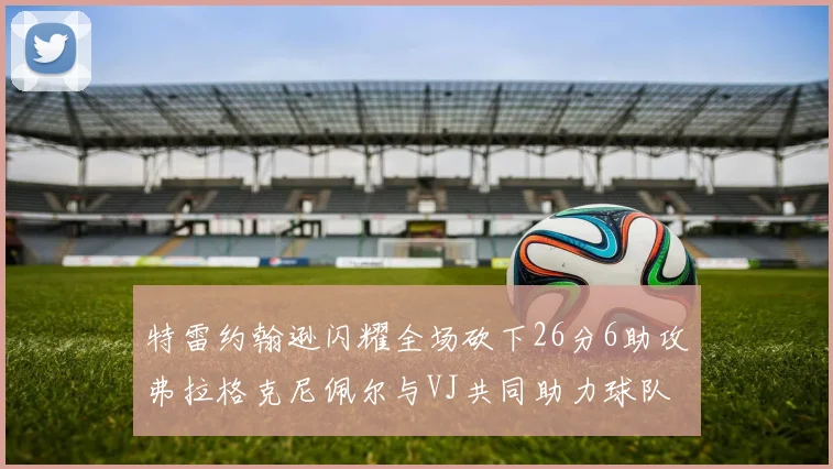 特雷约翰逊闪耀全场砍下26分6助攻弗拉格克尼佩尔与VJ共同助力球队表现出色