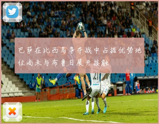 巴萨在比西乌争夺战中占据优势地位尚未与布鲁日展开接触
