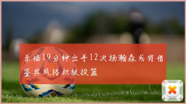 乐福19分钟出手12次杨瀚森或将借鉴其风格积极投篮