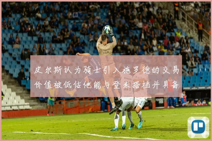 皮尔斯认为骑士引入施罗德的交易价值被低估他能与登米搭档并具备防守能力