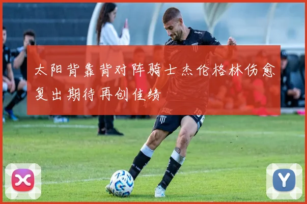 太阳背靠背对阵骑士杰伦格林伤愈复出期待再创佳绩