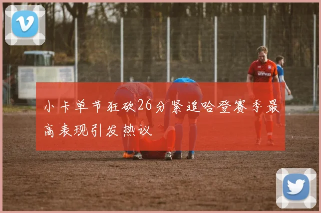 小卡单节狂砍26分紧追哈登赛季最高表现引发热议
