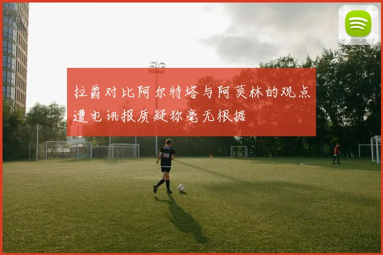 拉爵对比阿尔特塔与阿莫林的观点遭电讯报质疑称毫无根据
