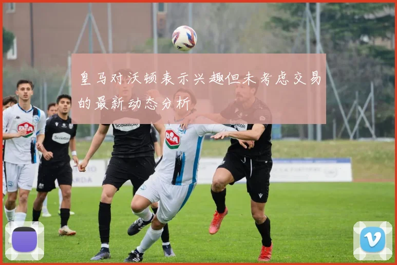 皇马对沃顿表示兴趣但未考虑交易的最新动态分析