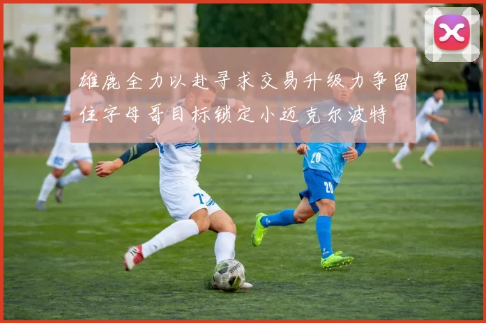 雄鹿全力以赴寻求交易升级力争留住字母哥目标锁定小迈克尔波特