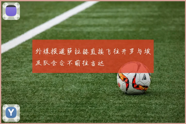 外媒报道萨拉赫直接飞往开罗与埃及队会合不前往吉达