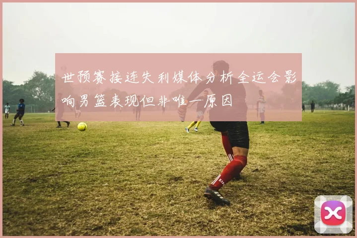 世预赛接连失利媒体分析全运会影响男篮表现但非唯一原因