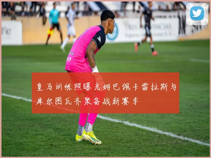 皇马训练照曝光姆巴佩卡雷拉斯与库尔图瓦齐聚备战新赛季