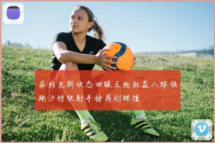 菲利克斯状态回暖五轮狂轰八球领跑沙特联射手榜再创辉煌