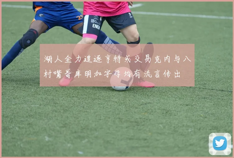 湖人全力追逐亨特或交易克内与八村嘴哥库明加字母均有流言传出