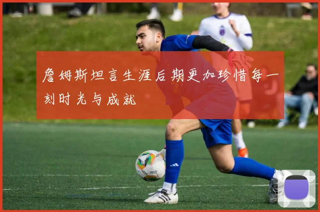 詹姆斯坦言生涯后期更加珍惜每一刻时光与成就