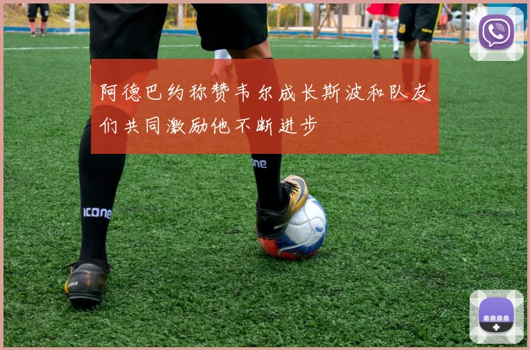 阿德巴约称赞韦尔成长斯波和队友们共同激励他不断进步