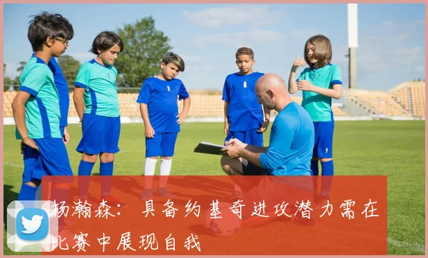 杨瀚森：具备约基奇进攻潜力需在比赛中展现自我