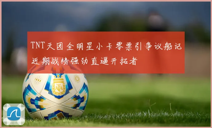 TNT天团全明星小卡零票引争议船记近期战绩强劲直逼开拓者