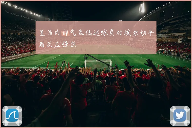 皇马内部气氛低迷球员对埃尔切平局反应强烈