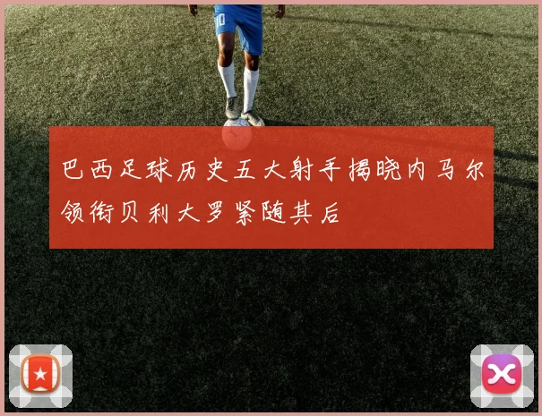 巴西足球历史五大射手揭晓内马尔领衔贝利大罗紧随其后