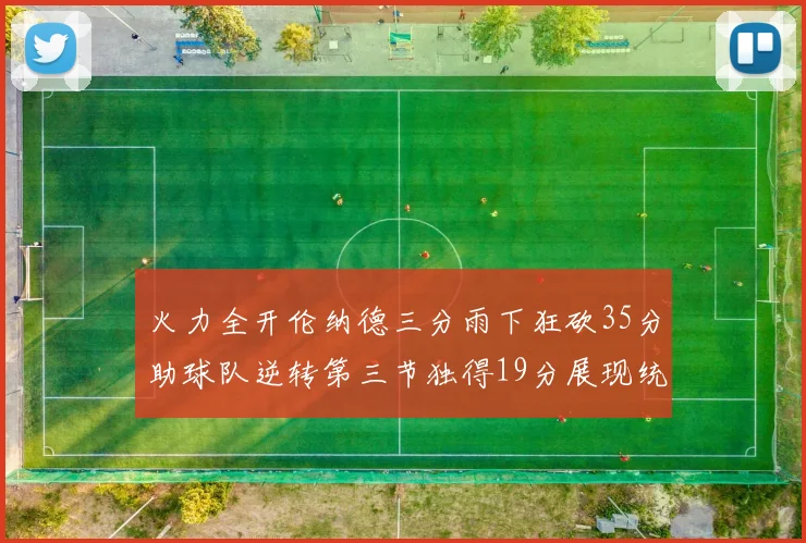 火力全开伦纳德三分雨下狂砍35分助球队逆转第三节独得19分展现统治力