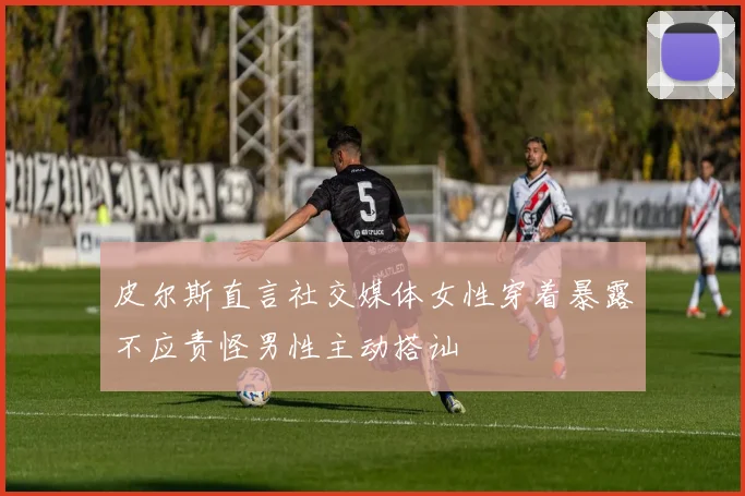 皮尔斯直言社交媒体女性穿着暴露不应责怪男性主动搭讪