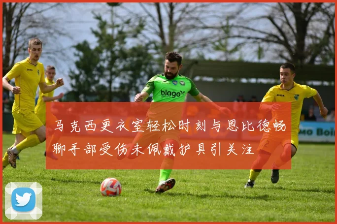 马克西更衣室轻松时刻与恩比德畅聊手部受伤未佩戴护具引关注